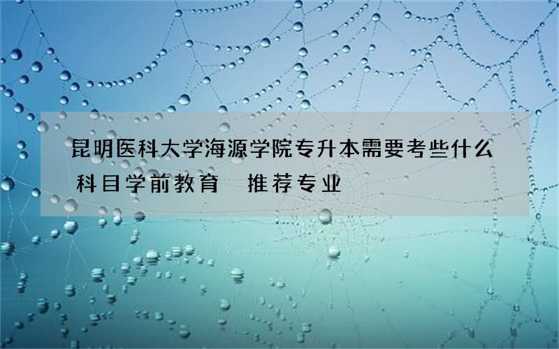 昆明医科大学海源学院专升本需要考些什么科目学前教育 推荐专业